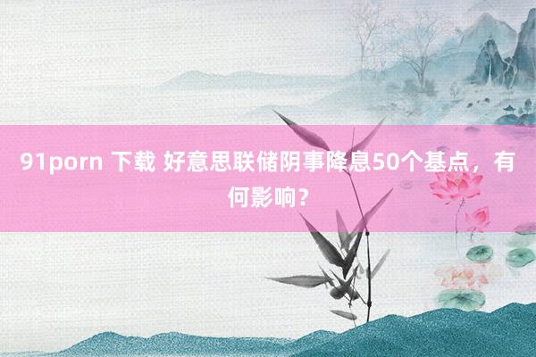 91porn 下载 好意思联储阴事降息50个基点，有何影响？