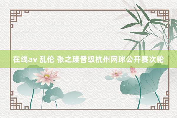 在线av 乱伦 张之臻晋级杭州网球公开赛次轮