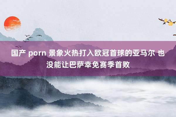 国产 porn 景象火热打入欧冠首球的亚马尔 也没能让巴萨幸免赛季首败