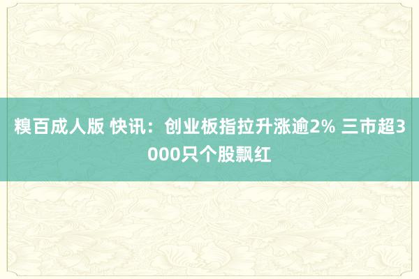 糗百成人版 快讯：创业板指拉升涨逾2% 三市超3000只个股飘红