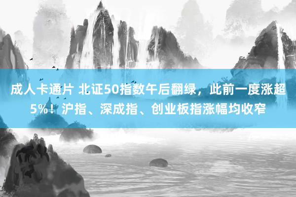 成人卡通片 北证50指数午后翻绿，此前一度涨超5%！沪指、深成指、创业板指涨幅均收窄