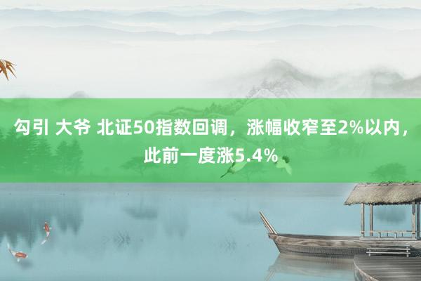 勾引 大爷 北证50指数回调，涨幅收窄至2%以内，此前一度涨5.4%