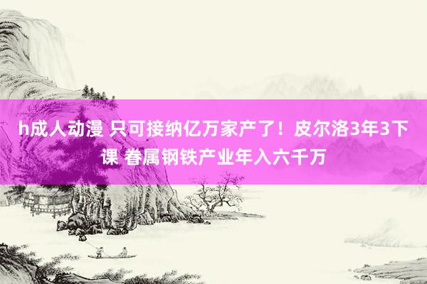 h成人动漫 只可接纳亿万家产了！皮尔洛3年3下课 眷属钢铁产业年入六千万