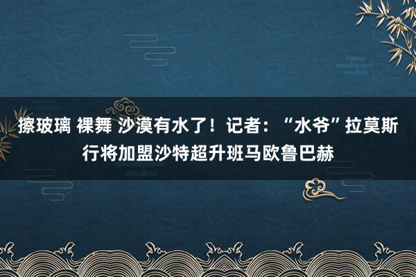 擦玻璃 裸舞 沙漠有水了！记者：“水爷”拉莫斯行将加盟沙特超升班马欧鲁巴赫