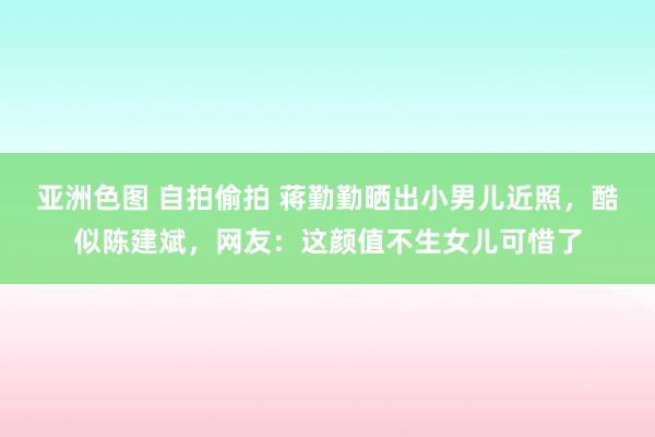 亚洲色图 自拍偷拍 蒋勤勤晒出小男儿近照，酷似陈建斌，网友：这颜值不生女儿可惜了