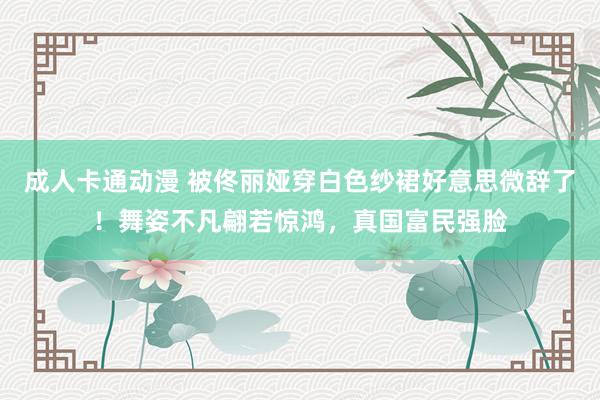 成人卡通动漫 被佟丽娅穿白色纱裙好意思微辞了！舞姿不凡翩若惊鸿，真国富民强脸