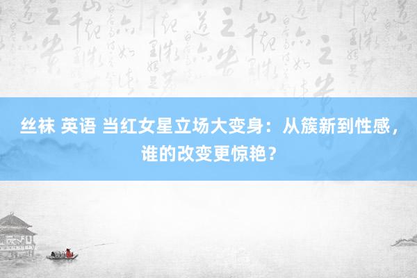 丝袜 英语 当红女星立场大变身：从簇新到性感，谁的改变更惊艳？
