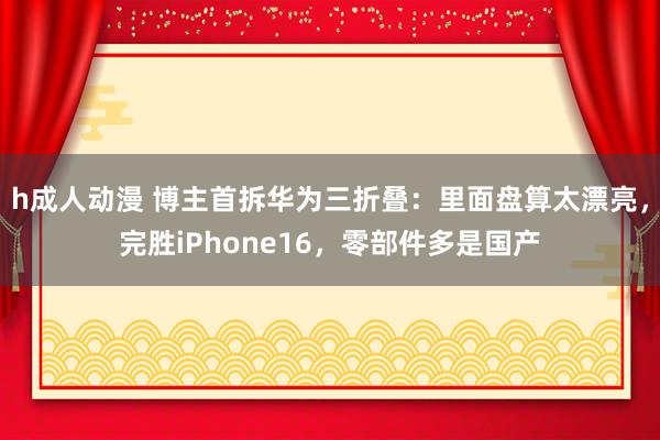h成人动漫 博主首拆华为三折叠：里面盘算太漂亮，完胜iPhone16，零部件多是国产