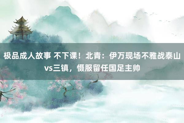 极品成人故事 不下课！北青：伊万现场不雅战泰山vs三镇，慑服留任国足主帅