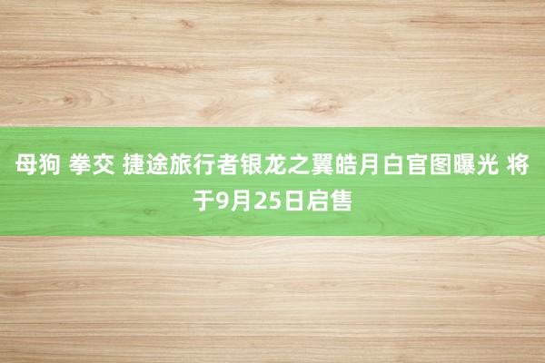 母狗 拳交 捷途旅行者银龙之翼皓月白官图曝光 将于9月25日启售