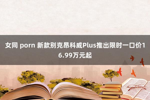 女同 porn 新款别克昂科威Plus推出限时一口价16.99万元起