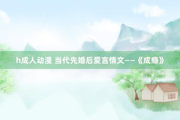 h成人动漫 当代先婚后爱言情文——《成瘾》