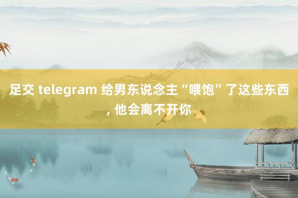 足交 telegram 给男东说念主“喂饱”了这些东西， 他会离不开你