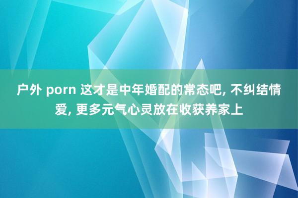 户外 porn 这才是中年婚配的常态吧， 不纠结情爱， 更多元气心灵放在收获养家上
