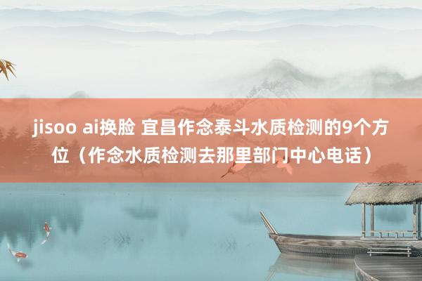 jisoo ai换脸 宜昌作念泰斗水质检测的9个方位（作念水质检测去那里部门中心电话）