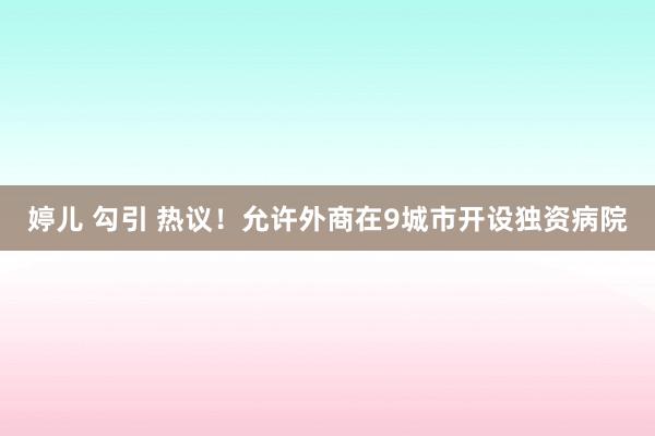 婷儿 勾引 热议！允许外商在9城市开设独资病院
