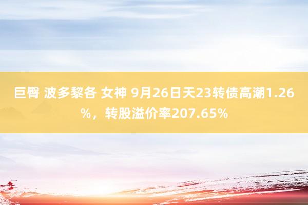 巨臀 波多黎各 女神 9月26日天23转债高潮1.26%，转股溢价率207.65%
