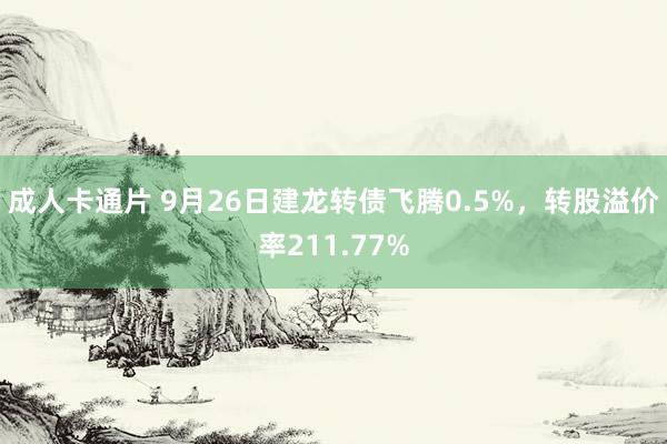 成人卡通片 9月26日建龙转债飞腾0.5%，转股溢价率211.77%