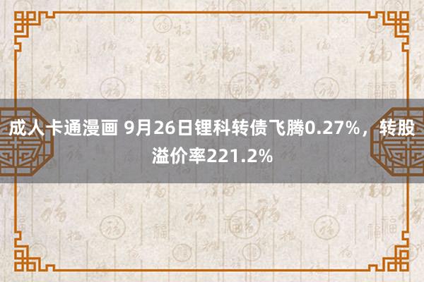 成人卡通漫画 9月26日锂科转债飞腾0.27%，转股溢价率221.2%