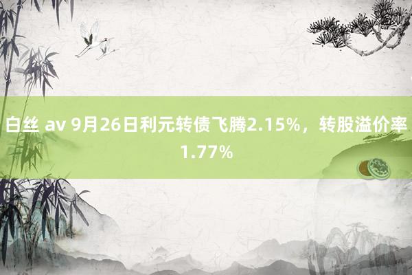 白丝 av 9月26日利元转债飞腾2.15%，转股溢价率1.77%