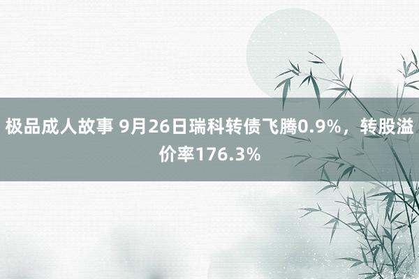 极品成人故事 9月26日瑞科转债飞腾0.9%，转股溢价率176.3%