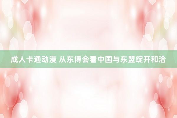 成人卡通动漫 从东博会看中国与东盟绽开和洽