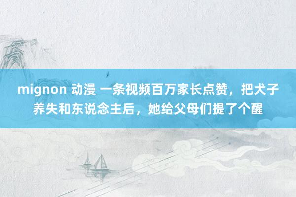 mignon 动漫 一条视频百万家长点赞，把犬子养失和东说念主后，她给父母们提了个醒