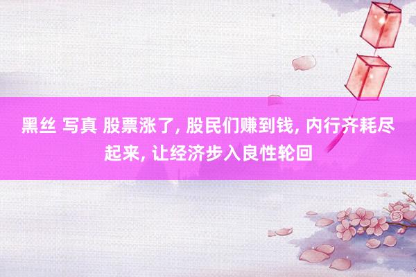 黑丝 写真 股票涨了， 股民们赚到钱， 内行齐耗尽起来， 让经济步入良性轮回