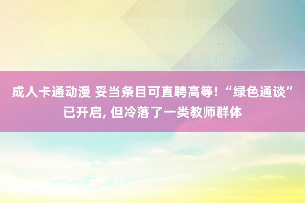 成人卡通动漫 妥当条目可直聘高等! “绿色通谈”已开启， 但冷落了一类教师群体