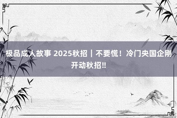 极品成人故事 2025秋招|不要慌!冷门央国企刚开动秋招‼