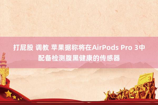 打屁股 调教 苹果据称将在AirPods Pro 3中配备检测腹黑健康的传感器