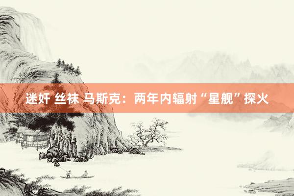 迷奸 丝袜 马斯克：两年内辐射“星舰”探火