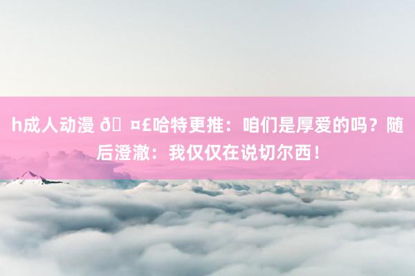 h成人动漫 🤣哈特更推：咱们是厚爱的吗？随后澄澈：我仅仅在说切尔西！