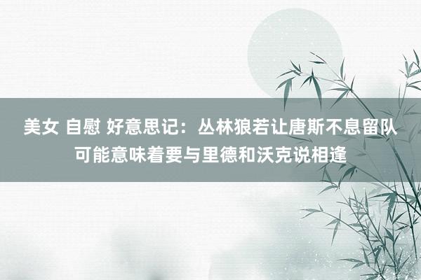 美女 自慰 好意思记：丛林狼若让唐斯不息留队可能意味着要与里德和沃克说相逢
