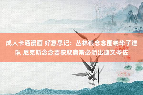 成人卡通漫画 好意思记：丛林狼念念围绕华子建队 尼克斯念念要获取唐斯必须出迪文岑佐