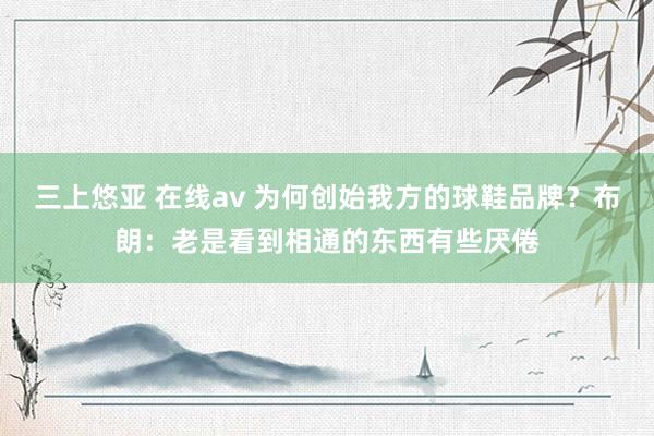 三上悠亚 在线av 为何创始我方的球鞋品牌？布朗：老是看到相通的东西有些厌倦