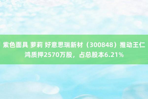 紫色面具 萝莉 好意思瑞新材（300848）推动王仁鸿质押2570万股，占总股本6.21%