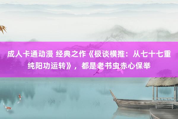 成人卡通动漫 经典之作《极谈横推：从七十七重纯阳功运转》，都是老书虫赤心保举