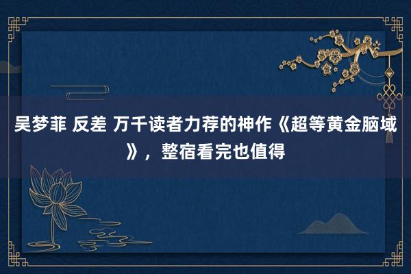 吴梦菲 反差 万千读者力荐的神作《超等黄金脑域》，整宿看完也值得