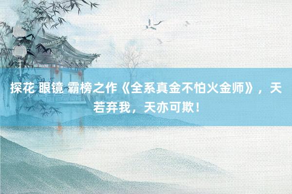 探花 眼镜 霸榜之作《全系真金不怕火金师》，天若弃我，天亦可欺！