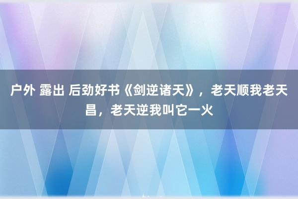 户外 露出 后劲好书《剑逆诸天》，老天顺我老天昌，老天逆我叫它一火