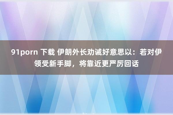 91porn 下载 伊朗外长劝诫好意思以：若对伊领受新手脚，将靠近更严厉回话