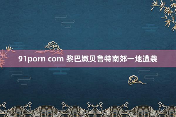 91porn com 黎巴嫩贝鲁特南郊一地遭袭