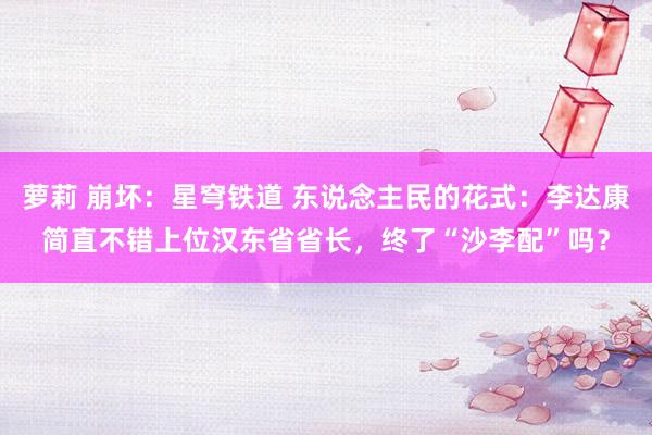 萝莉 崩坏：星穹铁道 东说念主民的花式：李达康简直不错上位汉东省省长，终了“沙李配”吗？