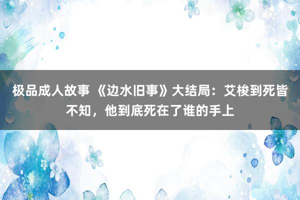 极品成人故事 《边水旧事》大结局：艾梭到死皆不知，他到底死在了谁的手上