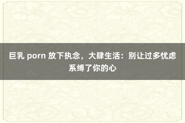 巨乳 porn 放下执念，大肆生活：别让过多忧虑系缚了你的心