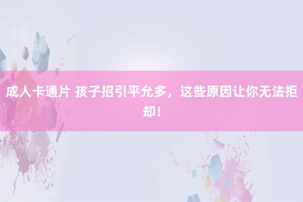 成人卡通片 孩子招引平允多，这些原因让你无法拒却！