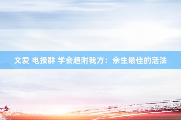 文爱 电报群 学会趋附我方：余生最佳的活法