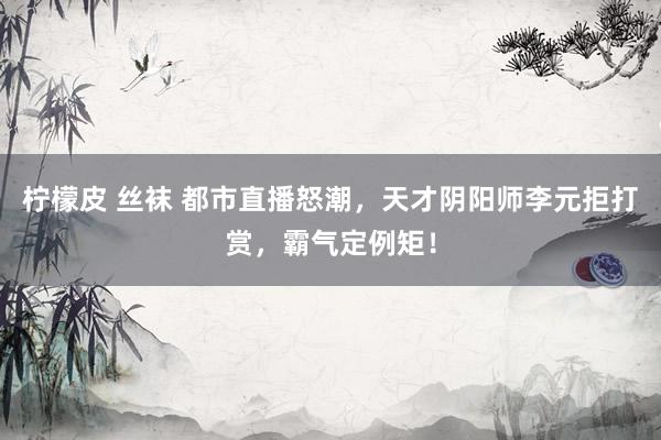 柠檬皮 丝袜 都市直播怒潮，天才阴阳师李元拒打赏，霸气定例矩！