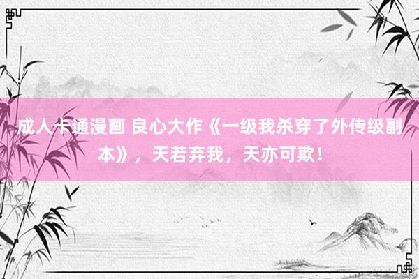 成人卡通漫画 良心大作《一级我杀穿了外传级副本》，天若弃我，天亦可欺！